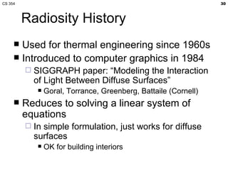 CS 354                                                             30



         Radiosity History
      Used for thermal engineering since 1960s
      Introduced to computer graphics in 1984
            SIGGRAPH paper: “Modeling the Interaction
             of Light Between Diffuse Surfaces”
                 Goral, Torrance, Greenberg, Battaile (Cornell)
        Reduces to solving a linear system of
         equations
            In simple formulation, just works for diffuse
             surfaces
                 OK for building interiors
 