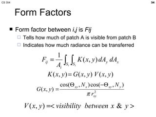 CS 354                                                                34



         Form Factors
        Form factor between i,j is Fij
            Tells how much of patch A is visible from patch B
            Indicates how much radiance can be transferred

                             1
                     Fij = ∫ ∫ K ( x, y ) dAy dAx
                            Ai Si Si
                        K ( x , y ) = G ( x, y ) V ( x, y )
                                 cos(Θ xy , N x ) cos(−Θ xy , N y )
                  G ( x, y ) =
                                               π rxy
                                                   2



             V ( x, y ) =< visibility between x & y >
 