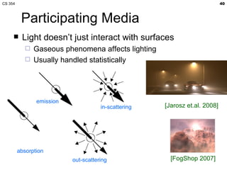 CS 354                                                                       40



          Participating Media
         Light doesn’t just interact with surfaces
               Gaseous phenomena affects lighting
               Usually handled statistically




                emission
                                      in-scattering   [Jarosz et.al. 2008]




         absorption
                           out-scattering               [FogShop 2007]
 