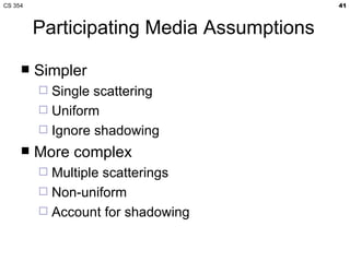 CS 354                                     41



         Participating Media Assumptions

        Simpler
          Single scattering
          Uniform
          Ignore shadowing
        More complex
          Multiple scatterings
          Non-uniform
          Account for shadowing
 