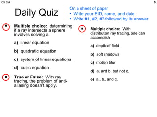 CS 354                                                                                 5

                                         On a sheet of paper
         Daily Quiz                      • Write your EID, name, and date
                                         • Write #1, #2, #3 followed by its answer
        Multiple choice: determining
         if a ray intersects a sphere             Multiple choice: With
         involves solving a                        distribution ray tracing, one can
                                                   accomplish
         a) linear equation
                                                   a) depth-of-field
         b) quadratic equation
                                                   b) soft shadows
         c) system of linear equations
                                                   c) motion blur
         d) cubic equation
                                                   d) a. and b. but not c.
        True or False: With ray
         tracing, the problem of anti-             e) a., b., and c.
         aliasing doesn’t apply.
 