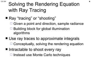 CS 354                                                      6

         Solving the Rendering Equation
         with Ray Tracing
        Ray “tracing” or “shooting”
          Given a point and direction, sample radiance
          Building block for global illumination
           algorithms
        Use ray traces to approximate integrals
            Conceptually, solving the rendering equation
        Intractable to shoot every ray
            Instead use Monte Carlo techniques
 