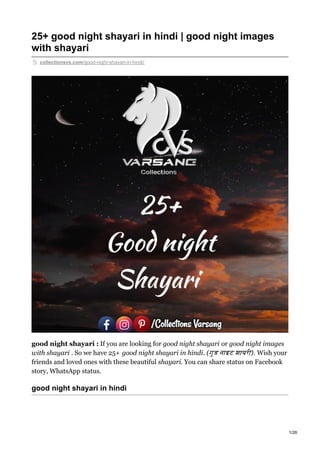 25+ good night shayari in hindi | good night images
with shayari
collectionsvs.com/good-night-shayari-in-hindi/
good night shayari : If you are looking for good night shayari or good night images
with shayari . So we have 25+ good night shayari in hindi. (गुड नाइट शायरी). Wish your
friends and loved ones with these beautiful shayari. You can share status on Facebook
story, WhatsApp status.
good night shayari in hindi
1/26
 