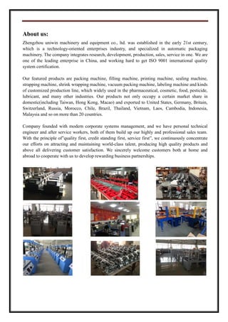 About us:
Zhengzhou uniwin machinery and equipment co., ltd. was established in the early 21st century,
which is a technology-oriented enterprises industry, and specialized in automatic packaging
machinery. The company integrates research, development, production, sales, service in one. We are
one of the leading enterprise in China, and working hard to get ISO 9001 international quality
system certification.
Our featured products are packing machine, filling machine, printing machine, sealing machine,
strapping machine, shrink wrapping machine, vacuum packing machine, labeling machine and kinds
of customized production line, which widely used in the pharmaceutical, cosmetic, food, pesticide,
lubricant, and many other industries. Our products not only occupy a certain market share in
domestic(including Taiwan, Hong Kong, Macao) and exported to United States, Germany, Britain,
Switzerland, Russia, Morocco, Chile, Brazil, Thailand, Vietnam, Laos, Cambodia, Indonesia,
Malaysia and so on more than 20 countries.
Company founded with modern corporate systems management, and we have personal technical
engineer and after service workers, both of them build up our highly and professional sales team.
With the principle of”quality first, credit standing first, service first”, we continuously concentrate
our efforts on attracting and maintaining world-class talent, producing high quality products and
above all delivering customer satisfaction. We sincerely welcome customers both at home and
abroad to cooperate with us to develop rewarding business partnerships.
 