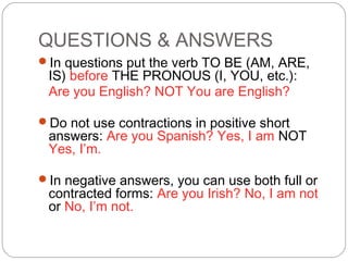 QUESTIONS & ANSWERS
In questions put the verb TO BE (AM, ARE,
IS) before THE PRONOUS (I, YOU, etc.):
Are you English? NOT You are English?
Do not use contractions in positive short
answers: Are you Spanish? Yes, I am NOT
Yes, I’m.
In negative answers, you can use both full or
contracted forms: Are you Irish? No, I am not
or No, I’m not.
 