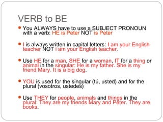 VERB to BE
You ALWAYS have to use a SUBJECT PRONOUN
with a verb: HE is Peter NOT is Peter
I is always written in capital letters: I am your English
teacher NOT i am your English teacher.
Use HE for a man, SHE for a woman, IT for a thing or
animal in the singular: He is my father. She is my
friend Mary. It is a big dog.
YOU is used for the singular (tú, usted) and for the
plural (vosotros, ustedes)
Use THEY for people, animals and things in the
plural: They are my friends Mary and Peter. They are
books.
 