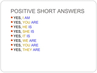 POSITIVE SHORT ANSWERS
YES, I AM
YES, YOU ARE
YES, HE IS
YES, SHE IS
YES, IT IS
YES, WE ARE
YES, YOU ARE
YES, THEY ARE
 