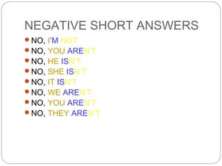 NEGATIVE SHORT ANSWERS
NO, I’M NOT
NO, YOU AREN’T
NO, HE ISN’T
NO, SHE ISN’T
NO, IT ISN’T
NO, WE AREN’T
NO, YOU AREN’T
NO, THEY AREN’T
 