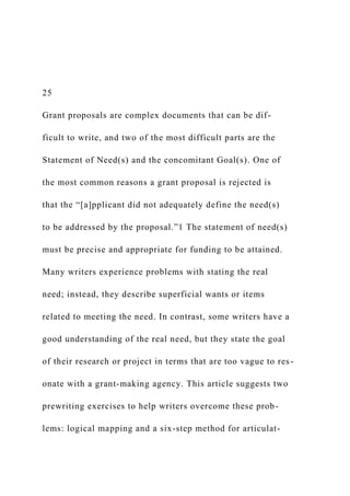 25
Grant proposals are complex documents that can be dif-
ficult to write, and two of the most difficult parts are the
Statement of Need(s) and the concomitant Goal(s). One of
the most common reasons a grant proposal is rejected is
that the “[a]pplicant did not adequately define the need(s)
to be addressed by the proposal.”1 The statement of need(s)
must be precise and appropriate for funding to be attained.
Many writers experience problems with stating the real
need; instead, they describe superficial wants or items
related to meeting the need. In contrast, some writers have a
good understanding of the real need, but they state the goal
of their research or project in terms that are too vague to res-
onate with a grant-making agency. This article suggests two
prewriting exercises to help writers overcome these prob-
lems: logical mapping and a six-step method for articulat-
 
