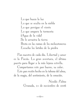 Lo que busca la luz
      Lo que se oculta en la niebla
      Lo que persigue el viento
      Lo que ampara la tormenta
      ¡Agua de la vida!
      Se le arrastra la tierra
      Brota en las ramas de los melocotoneros
      Escucha los latidos de la piedra

   Pan nuestro de cada día. Libertad y amor
es la Poesía. La gran aventura, el último
puerto para llegar a la más lejana estrella.
   Compartamos este pan bueno, su calor.
   Este pan recién hecho en la tahona del alma,
de la magia, del sentimiento, de la emoción.
                           Nicolás Palma
        Granada, 21 de noviembre de 2006


                    —13—
 