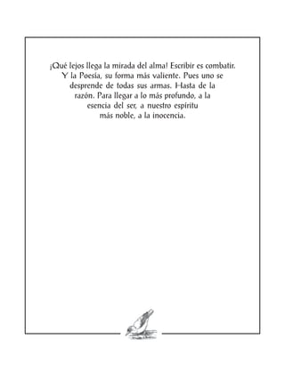 ¡Qué lejos llega la mirada del alma! Escribir es combatir.
   Y la Poesía, su forma más valiente. Pues uno se
     desprende de todas sus armas. Hasta de la
       razón. Para llegar a lo más profundo, a la
           esencia del ser, a nuestro espíritu
               más noble, a la inocencia.
 