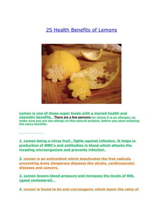 25 Health Benefits of Lemons




Lemon is one of those super foods with a myriad health and
cosmetic benefits. There are a few persons for whom it is an allergen, so
make sure you are not allergic to this natural product, before you start enjoying
the many benefits.




1. Lemon being a citrus fruit , fights against infection. It helps in
production of WBC's and antibodies in blood which attacks the
invading microorganism and prevents infection.

2. Lemon is an antioxidant which deactivates the free radicals
preventing many dangerous diseases like stroke, cardiovascular
diseases and cancers.

3. Lemon lowers blood pressure and increases the levels of HDL
(good cholesterol) .

4. Lemon is found to be anti-carcinogenic which lower the rates of
 