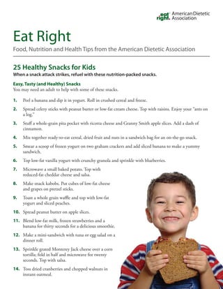 Eat Right
Food, Nutrition and Health Tips from the American Dietetic Association

25 Healthy Snacks for Kids
When a snack attack strikes, refuel with these nutrition-packed snacks.

Easy, Tasty (and Healthy) Snacks
You may need an adult to help with some of these snacks.

1.   Peel a banana and dip it in yogurt. Roll in crushed cereal and freeze.
2.   Spread celery sticks with peanut butter or low-fat cream cheese. Top with raisins. Enjoy your “ants on
     a log.”
3.   Stuff a whole-grain pita pocket with ricotta cheese and Granny Smith apple slices. Add a dash of
     cinnamon.
4.   Mix together ready-to-eat cereal, dried fruit and nuts in a sandwich bag for an on-the-go snack.
5.   Smear a scoop of frozen yogurt on two graham crackers and add sliced banana to make a yummy
     sandwich.
6.   Top low-fat vanilla yogurt with crunchy granola and sprinkle with blueberries.
7.   Microwave a small baked potato. Top with
     reduced-fat cheddar cheese and salsa.
8.   Make snack kabobs. Put cubes of low-fat cheese
     and grapes on pretzel sticks.
9.   Toast a whole grain waffle and top with low-fat
     yogurt and sliced peaches.
10. Spread peanut butter on apple slices.
11. Blend low-fat milk, frozen strawberries and a
    banana for thirty seconds for a delicious smoothie.
12. Make a mini-sandwich with tuna or egg salad on a
    dinner roll.
13. Sprinkle grated Monterey Jack cheese over a corn
    tortilla; fold in half and microwave for twenty
    seconds. Top with salsa.
14. Toss dried cranberries and chopped walnuts in
    instant oatmeal.
 
