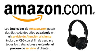 Los Empleados de Amazon.com pasan
dos días cada dos años trabajando en
el servicio de Atención al cliente
incluso el CEO con el fin de ayudar a
todos los trabajadores a entender el
proceso de servicio al cliente.
 