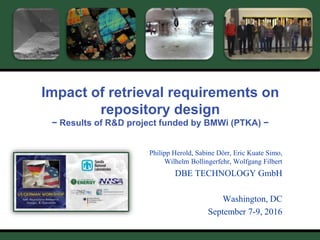 P. Herold – 08/2016
US/D Workshop
Washington, USA, Sept. 7-9, 2016
1
Impact of retrieval requirements on
repository design
− Results of R&D project funded by BMWi (PTKA) −
Philipp Herold, Sabine Dörr, Eric Kuate Simo,
Wilhelm Bollingerfehr, Wolfgang Filbert
DBE TECHNOLOGY GmbH
Washington, DC
September 7-9, 2016
 