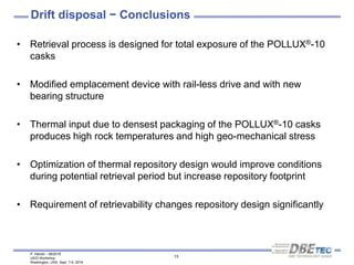 P. Herold – 08/2016
US/D Workshop
Washington, USA, Sept. 7-9, 2016
13
Drift disposal − Conclusions
• Retrieval process is designed for total exposure of the POLLUX®-10
casks
• Modified emplacement device with rail-less drive and with new
bearing structure
• Thermal input due to densest packaging of the POLLUX®-10 casks
produces high rock temperatures and high geo-mechanical stress
• Optimization of thermal repository design would improve conditions
during potential retrieval period but increase repository footprint
• Requirement of retrievability changes repository design significantly
 