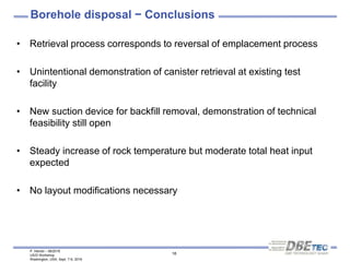 P. Herold – 08/2016
US/D Workshop
Washington, USA, Sept. 7-9, 2016
18
Borehole disposal − Conclusions
• Retrieval process corresponds to reversal of emplacement process
• Unintentional demonstration of canister retrieval at existing test
facility
• New suction device for backfill removal, demonstration of technical
feasibility still open
• Steady increase of rock temperature but moderate total heat input
expected
• No layout modifications necessary
 