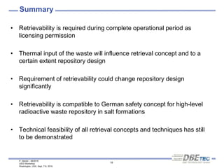 P. Herold – 08/2016
US/D Workshop
Washington, USA, Sept. 7-9, 2016
19
Summary
• Retrievability is required during complete operational period as
licensing permission
• Thermal input of the waste will influence retrieval concept and to a
certain extent repository design
• Requirement of retrievability could change repository design
significantly
• Retrievability is compatible to German safety concept for high-level
radioactive waste repository in salt formations
• Technical feasibility of all retrieval concepts and techniques has still
to be demonstrated
 