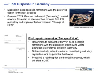 P. Herold – 08/2016
US/D Workshop
Washington, USA, Sept. 7-9, 2016
3
Final Disposal in Germany
• Disposal in deep rock salt formations was the preferred
option for the last decades
• Summer 2013: German parliament (Bundestag) passed
new law for restart of site selection process for HLW
repository and implemented commission “Storage of
HLW”
Exploration Mine Gorleben (DBE, 2016)
Final report commission “Storage of HLW”:
• Recommends disposal of HLW in deep geologic
formations with the possibility of retrieving waste
packages as preferred option in Germany
• Determined site selection criteria, considering salt, clay,
crystalline rock as potential host rocks
• Prepared a roadmap for site selection process, which
will start in 2017
 