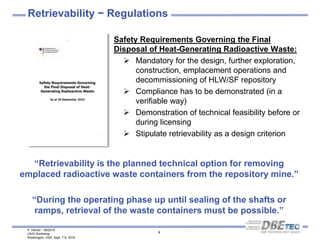 P. Herold – 08/2016
US/D Workshop
Washington, USA, Sept. 7-9, 2016
4
Retrievability − Regulations
Safety Requirements Governing the Final
Disposal of Heat-Generating Radioactive Waste:
 Mandatory for the design, further exploration,
construction, emplacement operations and
decommissioning of HLW/SF repository
 Compliance has to be demonstrated (in a
verifiable way)
 Demonstration of technical feasibility before or
during licensing
 Stipulate retrievability as a design criterion
“Retrievability is the planned technical option for removing
emplaced radioactive waste containers from the repository mine.”
“During the operating phase up until sealing of the shafts or
ramps, retrieval of the waste containers must be possible.”
 