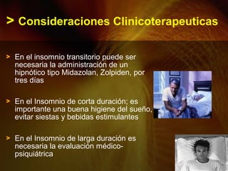 > Consideraciones Clinicoterapeuticas
> En el insomnio transitorio puede ser
necesaria la administración de un
hipnótico tipo Midazolan, Zolpiden, por
tres días
> En el Insomnio de corta duración; es
importante una buena higiene del sueño,
evitar siestas y bebidas estimulantes
> En el Insomnio de larga duración es
necesaria la evaluación médico-
psiquiátrica
 