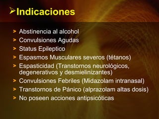 Indicaciones
> Abstinencia al alcohol
> Convulsiones Agudas
> Status Epileptico
> Espasmos Musculares severos (tétanos)
> Espasticidad (Transtornos neurológicos,
degenerativos y desmielinizantes)
> Convulsiones Febriles (Midazolam intranasal)
> Transtornos de Pánico (alprazolam altas dosis)
> No poseen acciones antipsicóticas
 