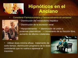 Hipnóticos en el
Anciano
• Utilizar dosis mínima eficaz, tratamiento de
corto tiempo, disminución progresiva de la dosis
controlando que no vuelva a aparecer el
insomnio.
• Considerar Farmacocinética y Farmacodinamia en ancianos:
* Disminución del metabolismo hepático
* Disminución de la excresión renal
* Hipoproteinemia disminución de unión a
proteínas plasmáticas incremento de su fracción libre,
aumento de efectos colaterales.
 