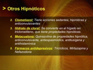 > Otros Hipnóticos
2. Clometiazol: Tiene acciones sedantes, hipnóticas y
anticonvulsivantes
3. Hidrato de cloral: Se convierte en el hígado en
tricloroetileno, que tiene propiedades hipnóticas.
4. Metacualona: Quinazolina de propiedades hipnótica,
anticonvulsivante, antiespasmódica, antitusígena y
antihistamínica
5. Fármacos antidepresivos: Tricíclicos, Mirtazapina y
Nefazodona
 