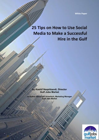 White Paper




    25 Tips on How to Use Social
     Media to Make a Successful
                 Hire in the Gulf




     by Kashif Naqshbandi, Director
           Gulf Jobs Market
co-author Alexandra Scherbich, Marketing Manager
                Gulf Jobs Market
 