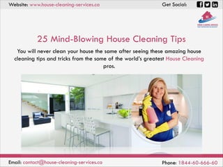You will never clean your house the same after seeing these amazing house
cleaning tips and tricks from the some of the world’s greatest House Cleaning
pros.
25 Mind-Blowing House Cleaning Tips
Email: contact@house-cleaning-services.ca Phone: 1844-60-666-60
Website: www.house-cleaning-services.ca Get Social:
 