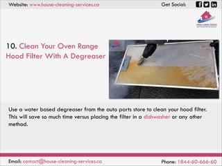 Website: www.house-cleaning-services.ca Get Social:
Email: contact@house-cleaning-services.ca Phone: 1844-60-666-60
10. Clean Your Oven Range
Hood Filter With A Degreaser
Use a water based degreaser from the auto parts store to clean your hood filter.
This will save so much time versus placing the filter in a dishwasher or any other
method.
 