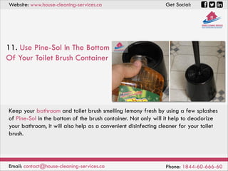 Website: www.house-cleaning-services.ca Get Social:
Email: contact@house-cleaning-services.ca Phone: 1844-60-666-60
11. Use Pine-Sol In The Bottom
Of Your Toilet Brush Container
Keep your bathroom and toilet brush smelling lemony fresh by using a few splashes
of Pine-Sol in the bottom of the brush container. Not only will it help to deodorize
your bathroom, it will also help as a convenient disinfecting cleaner for your toilet
brush.
 