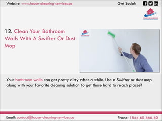 Website: www.house-cleaning-services.ca Get Social:
Email: contact@house-cleaning-services.ca Phone: 1844-60-666-60
12. Clean Your Bathroom
Walls With A Swifter Or Dust
Mop
Your bathroom walls can get pretty dirty after a while. Use a Swifter or dust mop
along with your favorite cleaning solution to get those hard to reach places?
 