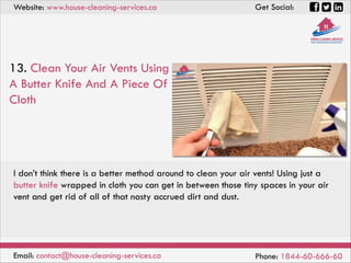 Website: www.house-cleaning-services.ca Get Social:
Email: contact@house-cleaning-services.ca Phone: 1844-60-666-60
13. Clean Your Air Vents Using
A Butter Knife And A Piece Of
Cloth
I don’t think there is a better method around to clean your air vents! Using just a
butter knife wrapped in cloth you can get in between those tiny spaces in your air
vent and get rid of all of that nasty accrued dirt and dust.
 