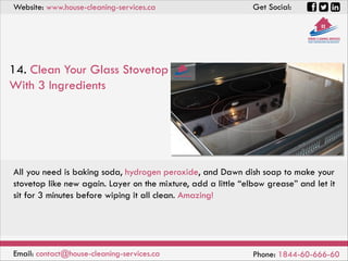 Website: www.house-cleaning-services.ca Get Social:
Email: contact@house-cleaning-services.ca Phone: 1844-60-666-60
14. Clean Your Glass Stovetop
With 3 Ingredients
All you need is baking soda, hydrogen peroxide, and Dawn dish soap to make your
stovetop like new again. Layer on the mixture, add a little “elbow grease” and let it
sit for 3 minutes before wiping it all clean. Amazing!
 