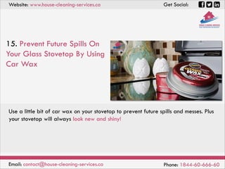 Website: www.house-cleaning-services.ca Get Social:
Email: contact@house-cleaning-services.ca Phone: 1844-60-666-60
15. Prevent Future Spills On
Your Glass Stovetop By Using
Car Wax
Use a little bit of car wax on your stovetop to prevent future spills and messes. Plus
your stovetop will always look new and shiny!
 