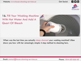 Website: www.house-cleaning-services.ca Get Social:
Email: contact@house-cleaning-services.ca Phone: 1844-60-666-60
16. Fill Your Washing Machine
With Hot Water And Add A
Quart Of Bleach
When was the last time you actually deep cleaned your washing machine? Jillee
shows you how with her amazingly simple 4 step method to cleaning hers.
 