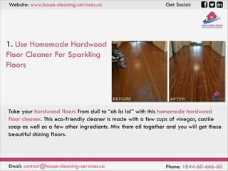 Website: www.house-cleaning-services.ca Get Social:
Email: contact@house-cleaning-services.ca Phone: 1844-60-666-60
1. Use Homemade Hardwood
Floor Cleaner For Sparkling
Floors
Take your hardwood floors from dull to “oh la la!” with this homemade hardwood
floor cleaner. This eco-friendly cleaner is made with a few cups of vinegar, castile
soap as well as a few other ingredients. Mix them all together and you will get these
beautiful shining floors.
 