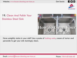Website: www.house-cleaning-services.ca Get Social:
Email: contact@house-cleaning-services.ca Phone: 1844-60-666-60
19. Clean And Polish Your
Stainless Steel Sink
Have unsightly stains in your sink? Use a paste of baking soda, cream of tartar and
peroxide to get your sink stunningly clean.
 
