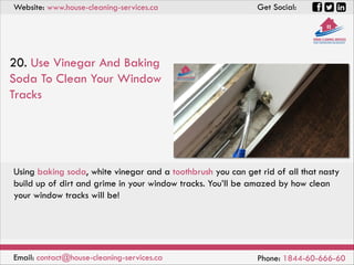 Website: www.house-cleaning-services.ca Get Social:
Email: contact@house-cleaning-services.ca Phone: 1844-60-666-60
20. Use Vinegar And Baking
Soda To Clean Your Window
Tracks
Using baking soda, white vinegar and a toothbrush you can get rid of all that nasty
build up of dirt and grime in your window tracks. You’ll be amazed by how clean
your window tracks will be!
 