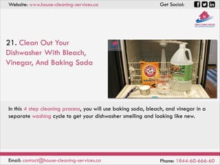 Website: www.house-cleaning-services.ca Get Social:
Email: contact@house-cleaning-services.ca Phone: 1844-60-666-60
21. Clean Out Your
Dishwasher With Bleach,
Vinegar, And Baking Soda
In this 4 step cleaning process, you will use baking soda, bleach, and vinegar in a
separate washing cycle to get your dishwasher smelling and looking like new.
 