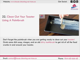 Website: www.house-cleaning-services.ca Get Social:
Email: contact@house-cleaning-services.ca Phone: 1844-60-666-60
22. Clean Out Your Toaster
Using A Paintbrush
Don’t forget the paintbrush when you are getting ready to clean out your toaster!
Grab some dish soap, vinegar, and an old dirty toothbrush to get rid of all the food
crumbs in and around your toaster.
 