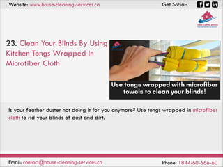 Website: www.house-cleaning-services.ca Get Social:
Email: contact@house-cleaning-services.ca Phone: 1844-60-666-60
23. Clean Your Blinds By Using
Kitchen Tongs Wrapped In
Microfiber Cloth
Is your feather duster not doing it for you anymore? Use tongs wrapped in microfiber
cloth to rid your blinds of dust and dirt.
 