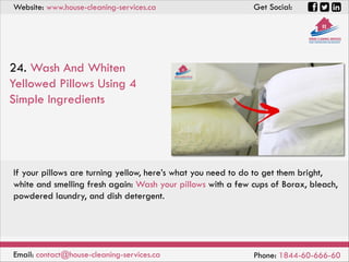 Website: www.house-cleaning-services.ca Get Social:
Email: contact@house-cleaning-services.ca Phone: 1844-60-666-60
24. Wash And Whiten
Yellowed Pillows Using 4
Simple Ingredients
If your pillows are turning yellow, here’s what you need to do to get them bright,
white and smelling fresh again: Wash your pillows with a few cups of Borax, bleach,
powdered laundry, and dish detergent.
 