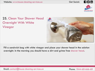 Website: www.house-cleaning-services.ca Get Social:
Email: contact@house-cleaning-services.ca Phone: 1844-60-666-60
25. Clean Your Shower Head
Overnight With White
Vinegar
Fill a sandwich bag with white vinegar and place your shower head in the solution
overnight. In the morning you should have a dirt and grime free shower head.
 