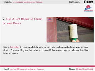Website: www.house-cleaning-services.ca Get Social:
Email: contact@house-cleaning-services.ca Phone: 1844-60-666-60
2. Use A Lint Roller To Clean
Screen Doors
Use a lint roller to remove debris such as pet hair and cobwebs from your screen
doors. Try attaching the lint roller to a pole if the screen door or window is tall or
hard to reach.
 