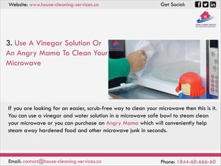 Website: www.house-cleaning-services.ca Get Social:
Email: contact@house-cleaning-services.ca Phone: 1844-60-666-60
3. Use A Vinegar Solution Or
An Angry Mama To Clean Your
Microwave
If you are looking for an easier, scrub-free way to clean your microwave then this is it.
You can use a vinegar and water solution in a microwave safe bowl to steam clean
your microwave or you can purchase an Angry Mama which will conveniently help
steam away hardened food and other microwave junk in seconds.
 