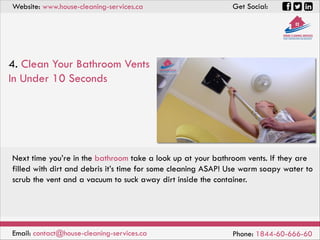 Website: www.house-cleaning-services.ca Get Social:
Email: contact@house-cleaning-services.ca Phone: 1844-60-666-60
4. Clean Your Bathroom Vents
In Under 10 Seconds
Next time you’re in the bathroom take a look up at your bathroom vents. If they are
filled with dirt and debris it’s time for some cleaning ASAP! Use warm soapy water to
scrub the vent and a vacuum to suck away dirt inside the container.
 