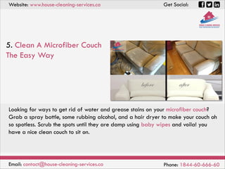 Website: www.house-cleaning-services.ca Get Social:
Email: contact@house-cleaning-services.ca Phone: 1844-60-666-60
5. Clean A Microfiber Couch
The Easy Way
Looking for ways to get rid of water and grease stains on your microfiber couch?
Grab a spray bottle, some rubbing alcohol, and a hair dryer to make your couch oh
so spotless. Scrub the spots until they are damp using baby wipes and voila! you
have a nice clean couch to sit on.
 