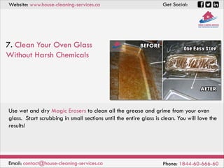 Website: www.house-cleaning-services.ca Get Social:
Email: contact@house-cleaning-services.ca Phone: 1844-60-666-60
7. Clean Your Oven Glass
Without Harsh Chemicals
Use wet and dry Magic Erasers to clean all the grease and grime from your oven
glass. Start scrubbing in small sections until the entire glass is clean. You will love the
results!
 